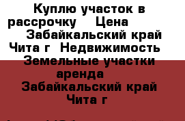 Куплю участок в рассрочку. › Цена ­ 120 000 - Забайкальский край, Чита г. Недвижимость » Земельные участки аренда   . Забайкальский край,Чита г.